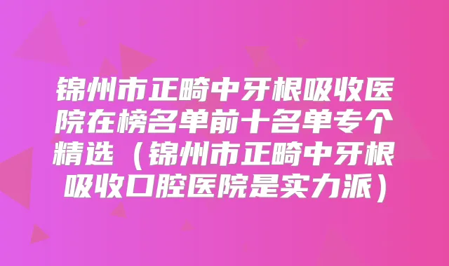 锦州市正畸中牙根吸收医院在榜名单前十名单专个精选(锦州市正畸中牙根吸收口腔医院是实力派)