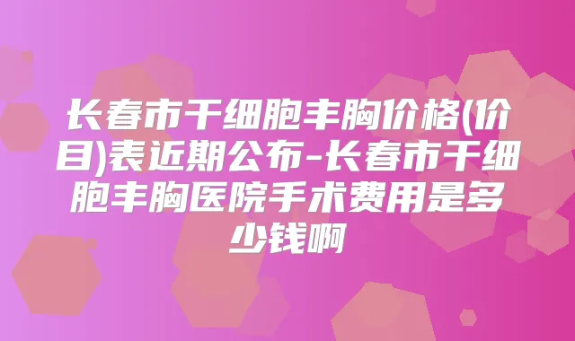长春市干细胞丰胸价格(价目)表近期公布-长春市干细胞丰胸医院手术费用是多少钱啊