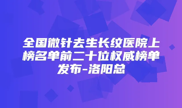 全国微针去生长纹医院上榜名单前二十位榜单发布-洛阳总