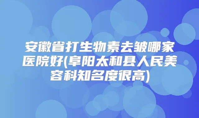 安徽省打生物素去皱哪家医院好(阜阳太和县人民美容科知名度很高)
