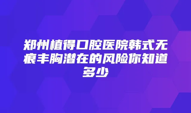 郑州植得口腔医院韩式无痕丰胸潜在的风险你知道多少