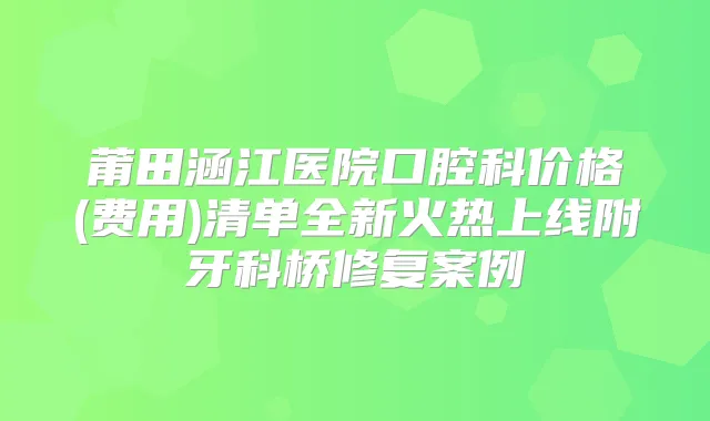 莆田涵江医院口腔科价格(费用)清单全新火热上线附牙科桥修复案例
