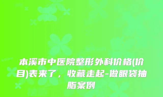 本溪市中医院整形外科价格(价目)表来了,收藏走起-做眼袋抽脂案例