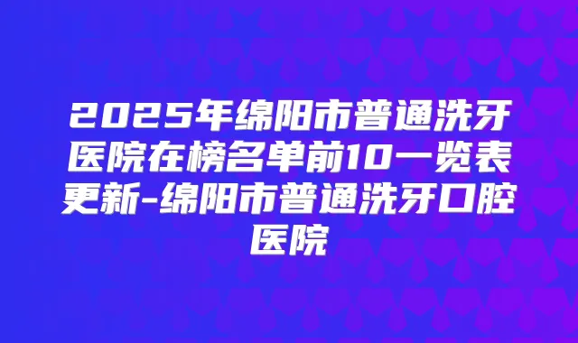 2025年绵阳市普通洗牙医院在榜名单前10一览表更新-绵阳市普通洗牙口腔医院