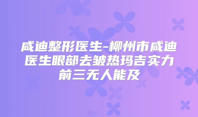 咸迪整形医生-柳州市咸迪医生眼部去皱热玛吉实力前三无人能及