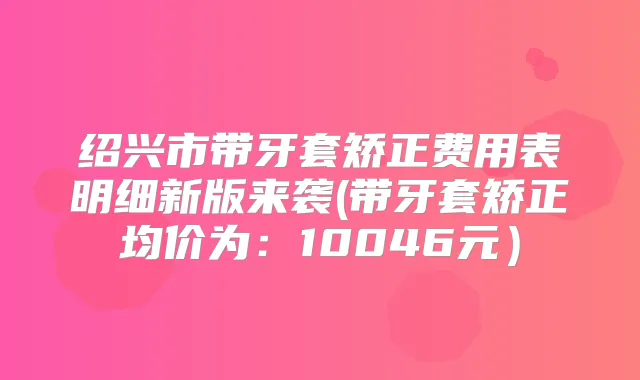 绍兴市带牙套矫正费用表明细新版来袭(带牙套矫正均价为:10046元)