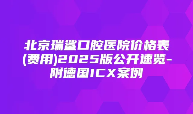 北京瑞鲨口腔医院价格表(费用)2025版公开速览-附德国ICX案例
