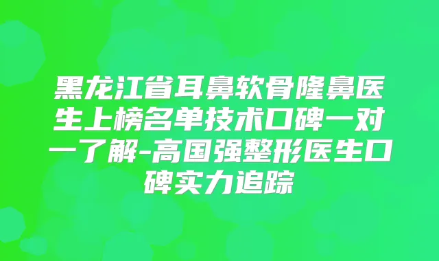 黑龙江省耳鼻软骨隆鼻医生上榜名单技术口碑一对一了解-高国强整形医生口碑实力追踪