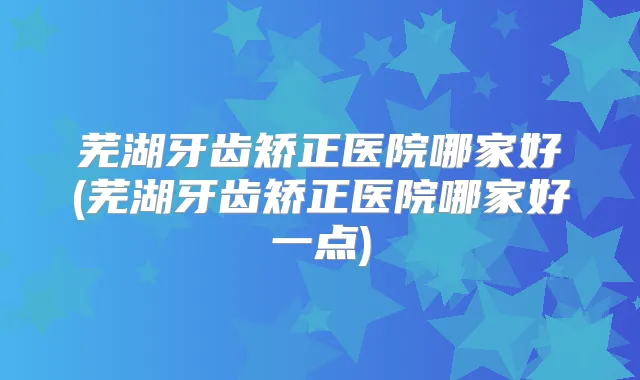 芜湖牙齿矫正医院哪家好(芜湖牙齿矫正医院哪家好一点)