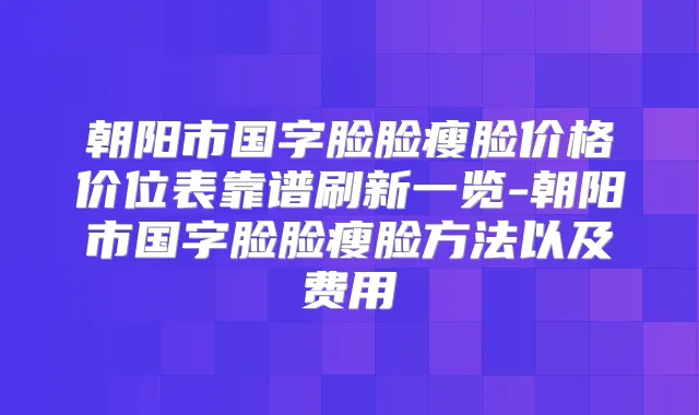朝阳市国字脸脸瘦脸价格价位表靠谱刷新一览-朝阳市国字脸脸瘦脸方法以及费用