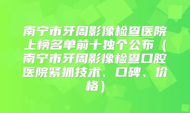 南宁市牙周影像检查医院上榜名单前十独个公布(南宁市牙周影像检查口腔医院紧抓技术、口碑、价格)