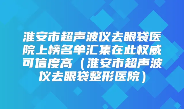 淮安市超声波仪去眼袋医院上榜名单汇集在此可信度高(淮安市超声波仪去眼袋整形医院)