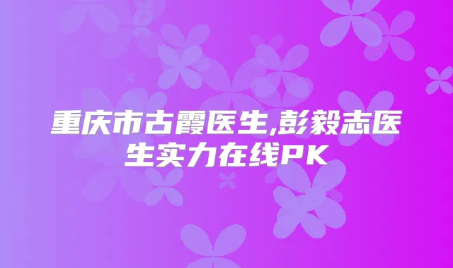 重庆市古霞医生,彭毅志医生实力在线PK