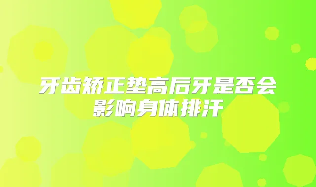 牙齿矫正垫高后牙是否会影响身体排汗