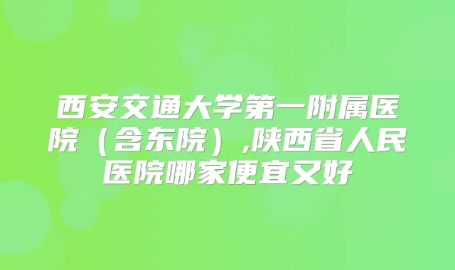 西安交通大学第一附属医院(含东院),陕西省人民医院哪家便宜又好