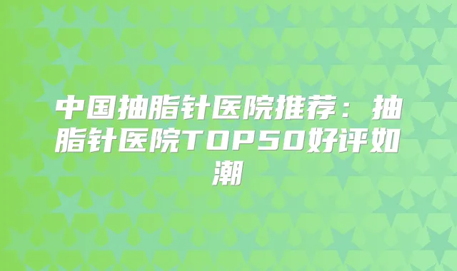 中国抽脂针医院推荐：抽脂针医院TOP50好评如潮
