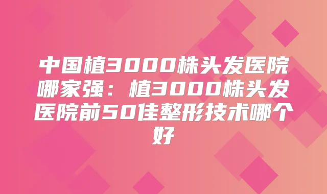 中国植3000株头发医院哪家强：植3000株头发医院前50佳整形技术哪个好