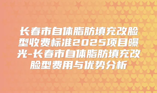 长春市自体脂肪填充改脸型收费标准2025项目曝光-长春市自体脂肪填充改脸型费用与优势分析