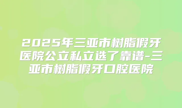 2025年三亚市树脂假牙医院公立私立选了靠谱-三亚市树脂假牙口腔医院