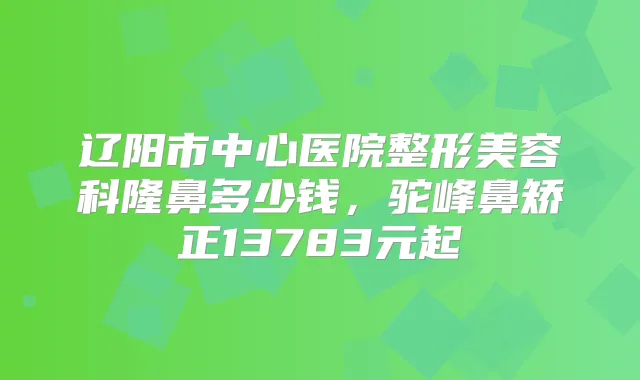 辽阳市中心医院整形美容科隆鼻多少钱，驼峰鼻矫正13783元起