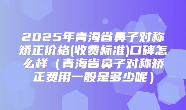 2025年青海省鼻子对称矫正价格(收费标准)口碑怎么样(青海省鼻子对称矫正费用一般是多少呢)