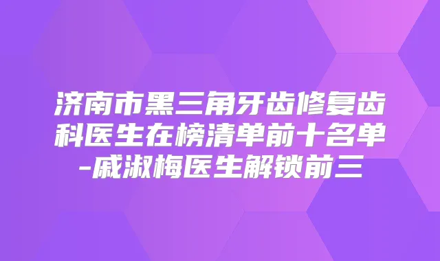 济南市黑三角牙齿修复齿科医生在榜清单前十名单-戚淑梅医生解锁前三