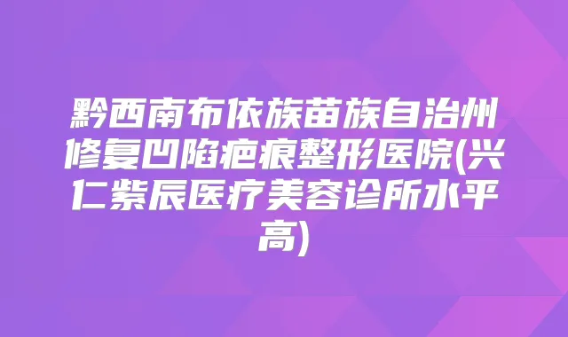 黔西南布依族苗族自治州修复凹陷疤痕整形医院(兴仁紫辰医疗美容诊所水平高)