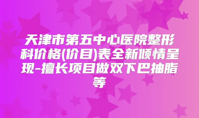 天津市第五中心医院整形科价格(价目)表全新倾情呈现-擅长项目做双下巴抽脂等