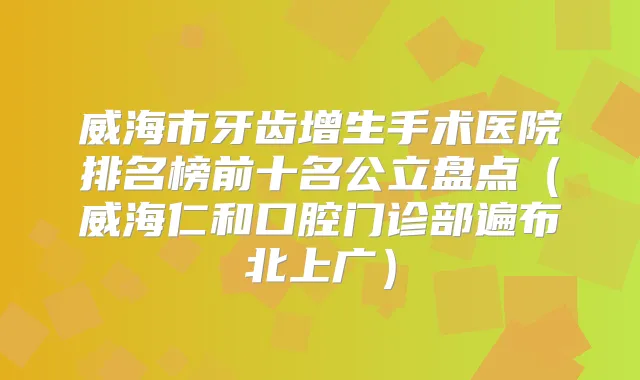 威海市牙齿增生手术医院排名榜前十名公立盘点（威海仁和口腔门诊部遍布北上广）