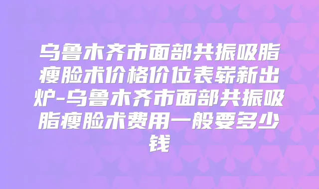 乌鲁木齐市面部共振吸脂瘦脸术价格价位表崭新出炉-乌鲁木齐市面部共振吸脂瘦脸术费用一般要多少钱