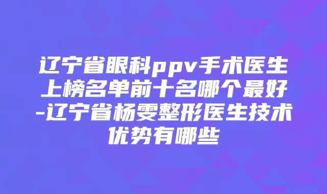 辽宁省眼科ppv手术医生上榜名单前十名哪个好-辽宁省杨雯整形医生技术优势有哪些