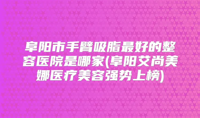阜阳市手臂吸脂好的整容医院是哪家(阜阳艾尚美娜医疗美容强势上榜)