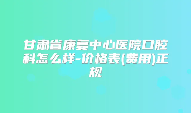 甘肃省康复中心医院口腔科怎么样-价格表(费用)正规