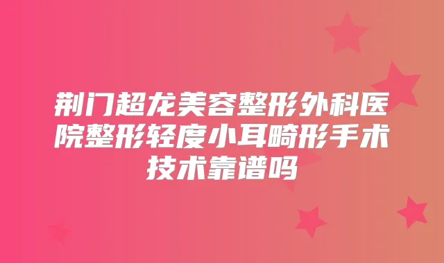 荆门超龙美容整形外科医院整形轻度小耳畸形手术技术靠谱吗