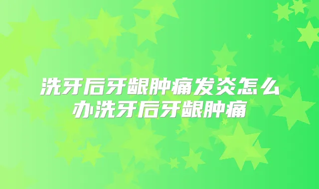 洗牙后牙龈肿痛发炎怎么办洗牙后牙龈肿痛