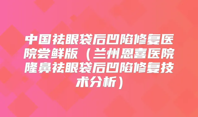 中国祛眼袋后凹陷修复医院尝鲜版(兰州恩喜医院隆鼻祛眼袋后凹陷修复技术分析)