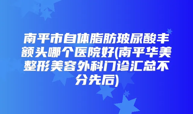 南平市自体脂肪玻尿酸丰额头哪个医院好(南平华美整形美容外科门诊汇总不分先后)