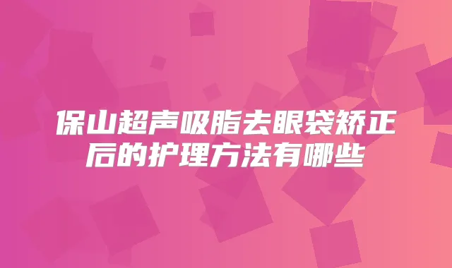 保山超声吸脂去眼袋矫正后的护理方法有哪些