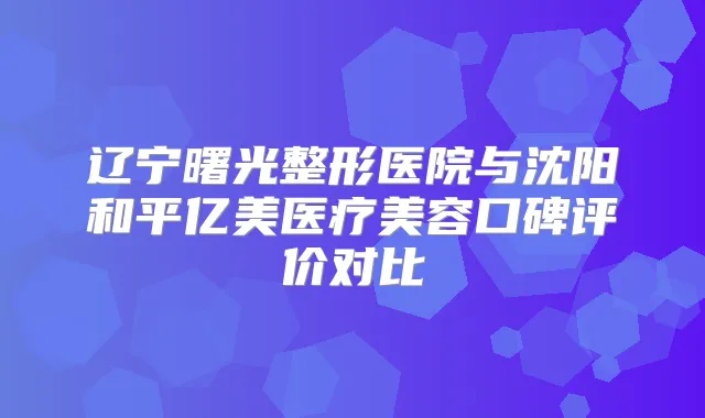 辽宁曙光整形医院与沈阳和平亿美医疗美容口碑评价对比