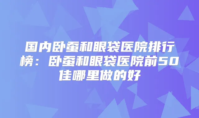 国内卧蚕和眼袋医院排行榜：卧蚕和眼袋医院前50佳哪里做的好