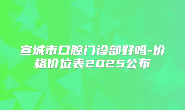 宣城市口腔门诊部好吗-价格价位表2025公布