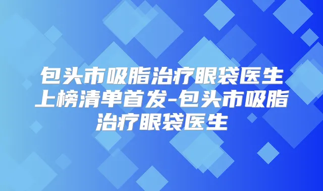 包头市吸脂眼袋医生上榜清单-包头市吸脂眼袋医生