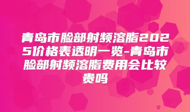 青岛市脸部射频溶脂2025价格表透明一览-青岛市脸部射频溶脂费用会比较贵吗