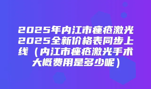 2025年内江市痤疮激光2025全新价格表同步上线（内江市痤疮激光手术大概费用是多少呢）