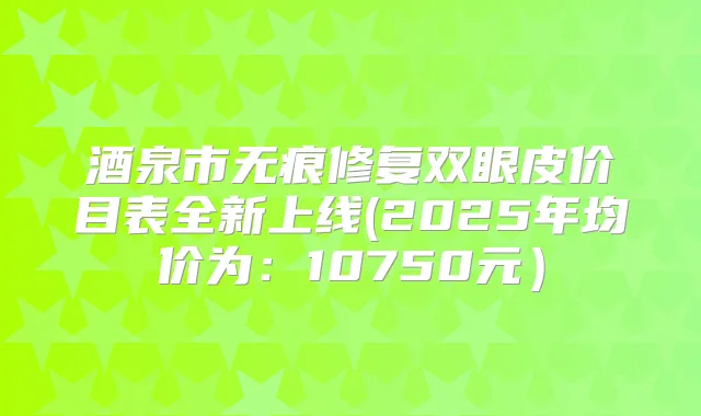 酒泉市无痕修复双眼皮价目表全新上线(2025年均价为:10750元)