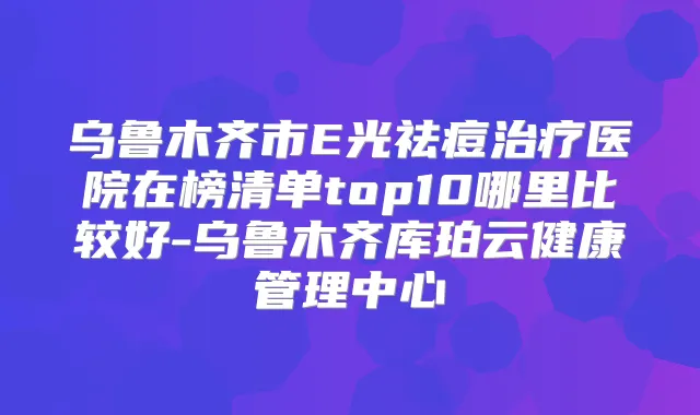 乌鲁木齐市E光祛痘医院在榜清单top10哪里比较好-乌鲁木齐库珀云健康管理中心