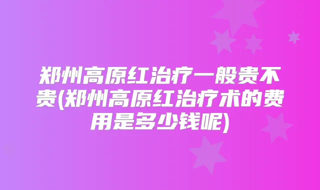 郑州高原红一般贵不贵(郑州高原红术的费用是多少钱呢)