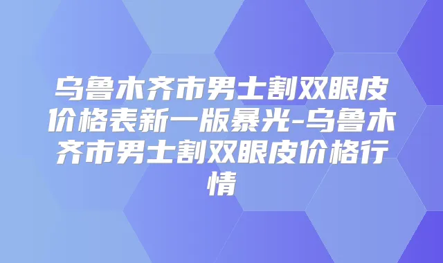 乌鲁木齐市男士割双眼皮价格表新一版暴光-乌鲁木齐市男士割双眼皮价格行情