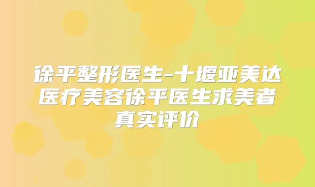 徐平整形医生-十堰亚美达医疗美容徐平医生求美者真实评价