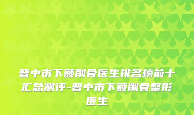 晋中市下额削骨医生排名榜前十汇总测评-晋中市下额削骨整形医生